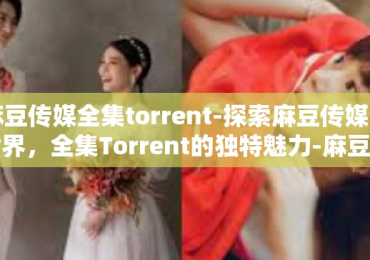 麻豆传媒全集torrent-探索麻豆传媒的世界，全集Torrent的独特魅力-麻豆传媒全集torrent