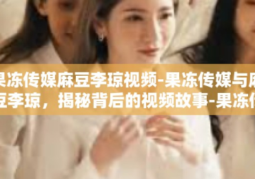 果冻传媒麻豆李琼视频-果冻传媒与麻豆李琼，揭秘背后的视频故事-果冻传媒麻豆李琼视频
