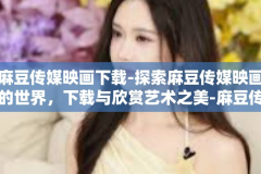 麻豆传媒映画下载-探索麻豆传媒映画的世界，下载与欣赏艺术之美-麻豆传媒映画下载