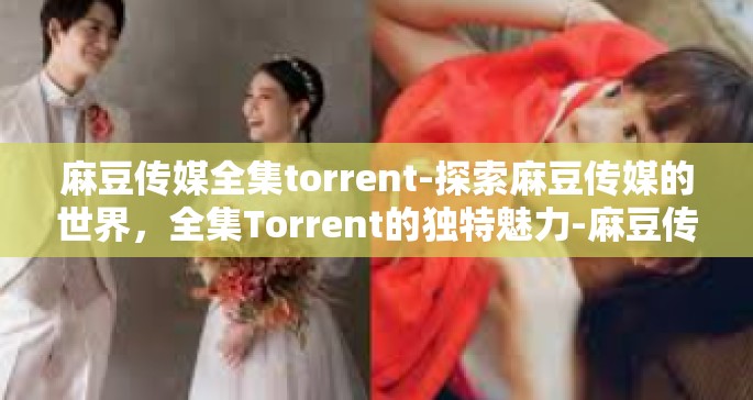 麻豆传媒全集torrent-探索麻豆传媒的世界，全集Torrent的独特魅力-麻豆传媒全集torrent