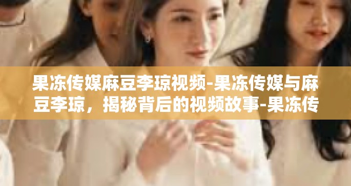 果冻传媒麻豆李琼视频-果冻传媒与麻豆李琼，揭秘背后的视频故事-果冻传媒麻豆李琼视频